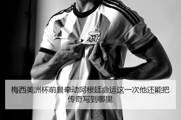 梅西美洲杯前景牵动阿根廷命运这一次他还能把传奇写到哪里