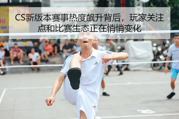 CS新版本赛事热度飙升背后，玩家关注点和比赛生态正在悄悄变化
